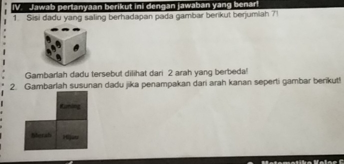 Jawab pertanyaan berikut ini dengan jawaban yang benar! 
1 Sisi dadu yang saling berhadapan pada gambar berikut berjumlah 7! 
Gambarlah dadu tersebut dilihat dari 2 arah yang berbeda! 
2. Gambarlah susunan dadu jika penampakan dari arah kanan seperti gambar berikut! 
Runing 
bierah Hijau