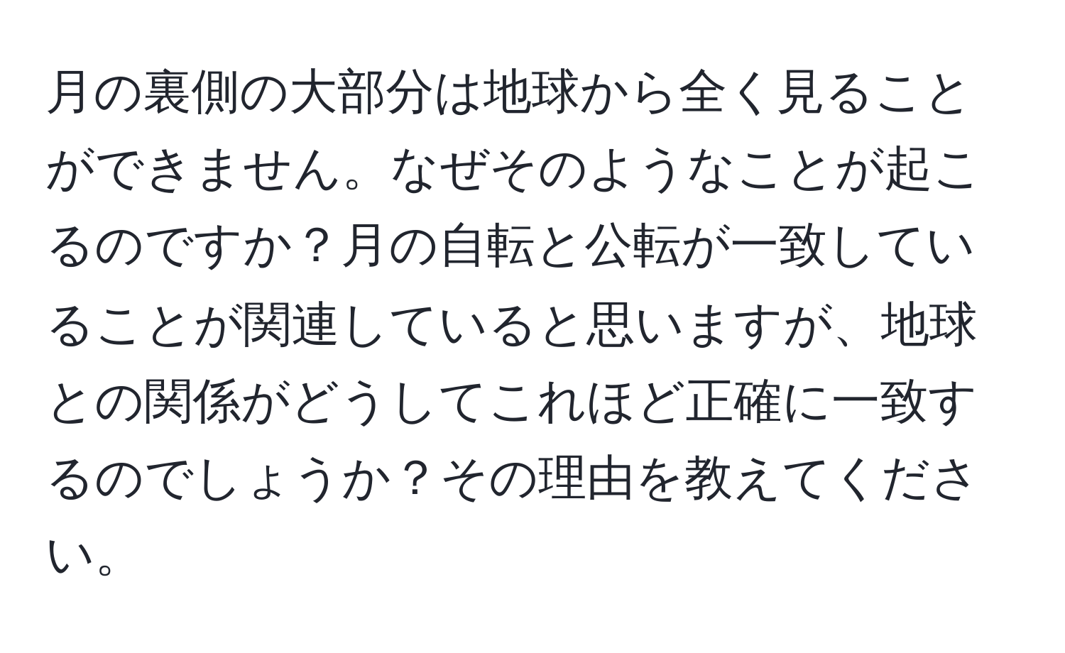 月の裏側の大部分は地球から全く見ることができません。なぜそのようなことが起こるのですか？月の自転と公転が一致していることが関連していると思いますが、地球との関係がどうしてこれほど正確に一致するのでしょうか？その理由を教えてください。