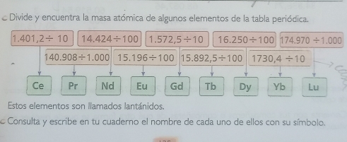 Divide y encuentra la masa atómica de algunos elementos de la tabla periódica.
1,401,2/ 10 14.424/ 100 1.572,5/ 10 16.250/ 100 174.970/ 1.000
140.908/ 1.000 15.196/ 100 15.892,5/ 100 1730,4/ 10
Ce Pr Nd Eu Gd Tb Dy Yb Lu 
Estos elementos son llamados lantánidos. 
Consulta y escribe en tu cuaderno el nombre de cada uno de ellos con su símbolo.