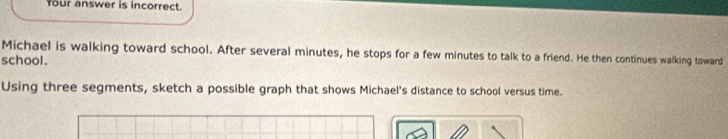 Your answer is incorrect. 
Michael is walking toward school. After several minutes, he stops for a few minutes to talk to a friend. He then continues walking toward 
school. 
Using three segments, sketch a possible graph that shows Michael's distance to school versus time.