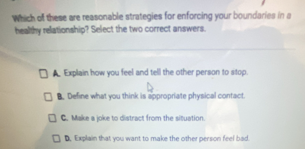 Which of these are reasonable strategies for enforcing your boundaries in a
healthy relationship? Select the two correct answers.
A Explain how you feel and tell the other person to stop.
B. Define what you think is appropriate physical contact.
C. Make a joke to distract from the situation.
D. Explain that you want to make the other person feel bad.