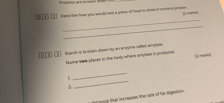 Proteins are broken down into_ 
0 3 . 2 Describe how you would test a piece of food to show it contains protein. 
[2 martel 
_ 
_ 
0 3 . 3] Starch is broken down by an enzyme called amylase. 
[2 marks] 
Name two places in the body where amylase is produced. 
1. 
_ 
2. 
_ 
hstance that increases the rate of fat digestion.