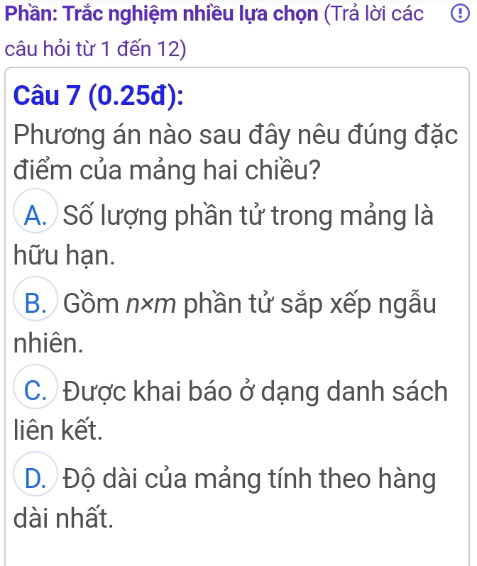 Phần: Trắc nghiệm nhiều lựa chọn (Trả lời các ④
câu hỏi từ 1 đến 12)
Câu 7 (0.25đ):
Phương án nào sau đây nêu đúng đặc
điểm của mảng hai chiều?
A. Số lượng phần tử trong mảng là
hữu hạn.
B. Gồm n×m phần tử sắp xếp ngẫu
nhiên.
C. Được khai báo ở dạng danh sách
liên kết.
D. Độ dài của mảng tính theo hàng
dài nhất.