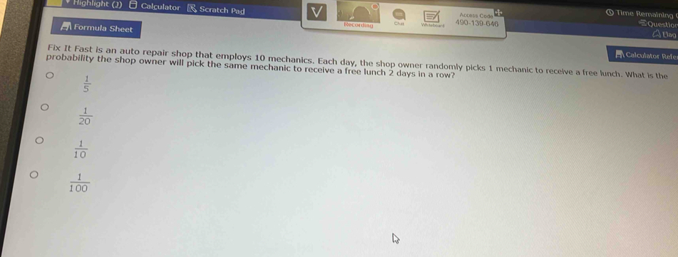Highlight (1) Calculator Scratch Pad Access Code
9 Time Remainin
Recording
490-139-646 Question
a Formula Sheet A Elag
Calculator Refe
Fix It Fast is an auto repair shop that employs 10 mechanics. Each day, the shop owner randomly picks 1 mechanic to receive a free lunch. What is the
probability the shop owner will pick the same mechanic to receive a free lunch 2 days in a row?
 1/5 
 1/20 
 1/10 
 1/100 