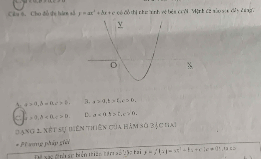 v_=C,B>0>u>u
Câu 6. Cho đồ thị hàm số y=ax^2+bx+c có đồ thị như hình vẽ bên dưới. Mệnh đề nào sau đây đúng?
A. a>0, b=0, c>0. B. a>0, b>0, c>0.
C. a>0, b<0</tex>, c>0. D. a<0</tex>, b>0, c>0. 
dạng 2. xết sự biến thiên của hàm só bạc hai
P1 ương pháp giải
Để xác định sự biển thiên hàm số bậc hai y=f(x)=ax^2+bx+c(a!= 0).taci