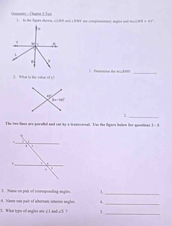 Geometry - Chapter 3 Test
1. In the figure shown, ∠ LMB and ∠ BMV are complementary angles and m∠ LMB=41°.
1. Determino the m∠ BMV _
2. What is the value of x?
2._
The two lines are parallel and cut by a transversal. Use the figure below for questions 3-5
3. Name on pair of corresponding angles. 3._
4. Name one pair of alternate interior angles. 4._
5. What type of angles are ∠ 1 and ∠ 5 ? 5.
_