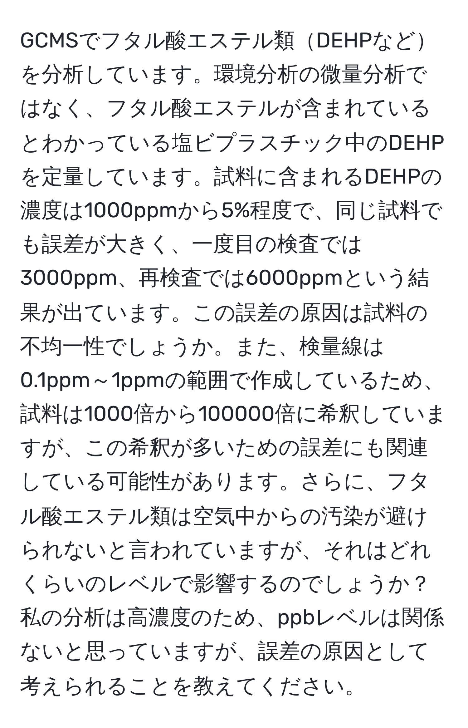 GCMSでフタル酸エステル類DEHPなどを分析しています。環境分析の微量分析ではなく、フタル酸エステルが含まれているとわかっている塩ビプラスチック中のDEHPを定量しています。試料に含まれるDEHPの濃度は1000ppmから5%程度で、同じ試料でも誤差が大きく、一度目の検査では3000ppm、再検査では6000ppmという結果が出ています。この誤差の原因は試料の不均一性でしょうか。また、検量線は0.1ppm～1ppmの範囲で作成しているため、試料は1000倍から100000倍に希釈していますが、この希釈が多いための誤差にも関連している可能性があります。さらに、フタル酸エステル類は空気中からの汚染が避けられないと言われていますが、それはどれくらいのレベルで影響するのでしょうか？私の分析は高濃度のため、ppbレベルは関係ないと思っていますが、誤差の原因として考えられることを教えてください。