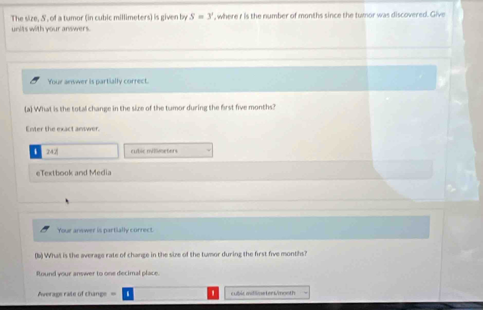 The size, S', of a tumor (in cubic millimeters) is given by S=3' , where t is the number of months since the tumor was discovered. Give 
units with your answers. 
Your answer is partially correct. 
(a) What is the total change in the size of the tumor during the first five months? 
Enter the exact answer. 
i 242 cubic millimeters
eTextbook and Media 
Your answer is partially correct 
(b) What is the average rate of change in the size of the tumor during the first five months? 
Round your answer to one decimal place. 
Average rate of change cuble millimeters/month