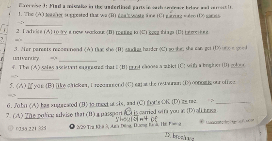 Find a mistake in the underlined parts in each sentence below and correct it.
1. The (A) teacher suggested that we (B) don’t waste time (C) playing video (D) games.
_
=>
1. 2. I advise (A) to try a new workout (B) routine to (C) keep things (D) interesting
2. =_
3. Her parents recommend (A) that she (B) studies harder (C) so that she can get (D) into a good
/ university_
4. The (A) sales assistant suggested that I (B) must choose a tablet (C) with a brighter (D) colour.
=>_
5. (A) If you (B) like chicken, I recommend (C) eat at the restaurant (D) opposite our office.
_
6. John (A) has suggested (B) to meet at six, and (C) that’s OK (D) by me._
7. (A) The police advise that (B) a passport (C) is carried with you at (D) all times.
(356 221 325 2/29 Trà Khê 3, Anh Dũng, Dương Kinh, Hải Phòng tanacenterhp@gmsil.com
D. brochure