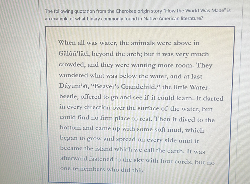 The following quotation from the Cherokee origin story “How the World Was Made” is 
an example of what binary commonly found in Native American literature? 
When all was water, the animals were above in 
Gälûñ’lätï, beyond the arch; but it was very much 
crowded, and they were wanting more room. They 
wondered what was below the water, and at last 
Dâyuni’sï, “Beaver’s Grandchild,” the little Water- 
beetle, offered to go and see if it could learn. It darted 
in every direction over the surface of the water, but 
could find no firm place to rest. Then it dived to the 
bottom and came up with some soft mud, which 
began to grow and spread on every side until it 
became the island which we call the earth. It was 
afterward fastened to the sky with four cords, but no 
one remembers who did this.