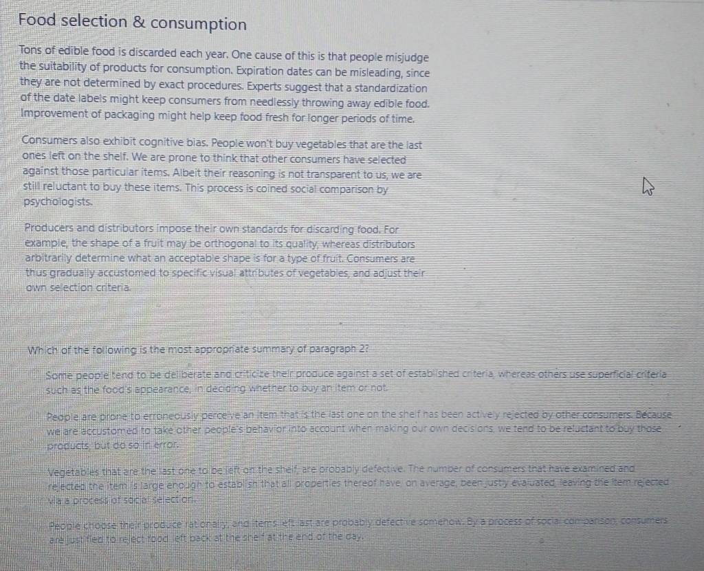 Food selection & consumption
Tons of edible food is discarded each year. One cause of this is that people misjudge
the suitability of products for consumption. Expiration dates can be misleading, since
they are not determined by exact procedures. Experts suggest that a standardization
of the date labels might keep consumers from needlessly throwing away edible food.
Improvement of packaging might help keep food fresh for longer periods of time.
Consumers also exhibit cognitive bias. People won't buy vegetables that are the last
ones left on the shelf. We are prone to think that other consumers have selected
against those particular items. Albeit their reasoning is not transparent to us, we are
still reluctant to buy these items. This process is coined social comparison by
psychologists.
Producers and distributors impose their own standards for discarding food. For
example, the shape of a fruit may be orthogonal to its quality, whereas distributors
arbitrarily determine what an acceptable shape is for a type of fruit. Consumers are
thus gradually accustomed to specific visual attributes of vegetables, and adjust their
own selection criteria.
Which of the following is the most appropriate summary of paragraph 2?
Some people tend to be deliberate and criticize their produce against a set of established criteria, whereas others use superficial criteria
such as the food's appearance, in deciding whether to buy an item or not.
People are prone to erroneously perceive an item that is the last one on the shelf has been actively rejected by other consumers. Because
we are accustomed to take other people's behav or into account when making our own decisions, we tend to be reluctant to buy those
products, but do so in error.
Vegetables that are the last one to be left on the shelf, are probably defective. The number of consumers that have examined and
rejected the item is large enough to establish that all properties thereof have, on average, been justly evaluated, leaving the item rejected
va a process of social selection.
People choose their produce rationally, and items left last are probably defective somenow. By a process of social comparson, consumers
are justified to reject food left back at the shelf at the end of the day.
