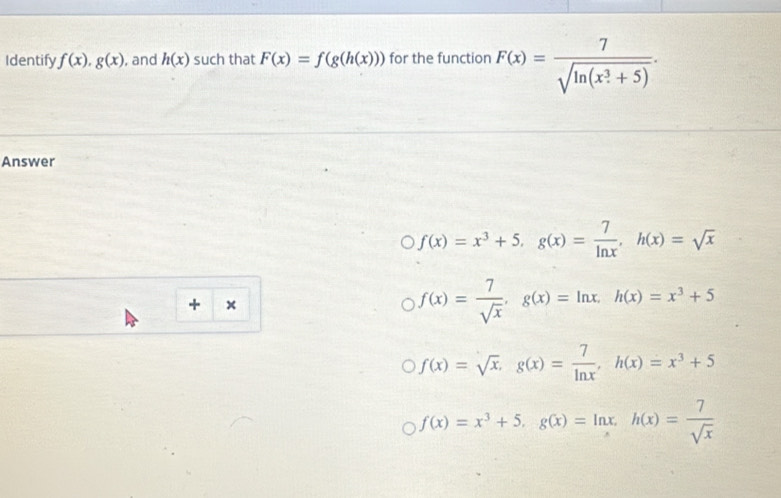 Identify f(x), g(x) , and h(x) such that F(x)=f(g(h(x))) for the function F(x)=frac 7(sqrt(ln (x_·)^3+5)). 
Answer
f(x)=x^3+5, g(x)= 7/ln x , h(x)=sqrt(x)
+ ×
f(x)= 7/sqrt(x) , g(x)=ln x, h(x)=x^3+5
f(x)=sqrt(x), g(x)= 7/ln x , h(x)=x^3+5
f(x)=x^3+5, g(x)=ln x, h(x)= 7/sqrt(x) 