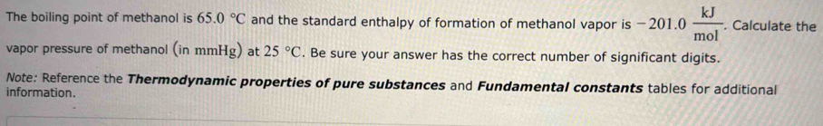 The boiling point of methanol is 65.0°C and the standard enthalpy of formation of methanol vapor is −201.0  kJ/mol . Calculate the 
vapor pressure of methanol (inmmHg) at 25°C. Be sure your answer has the correct number of significant digits. 
Note: Reference the Thermodynamic properties of pure substances and Fundamental constants tables for additional 
information.