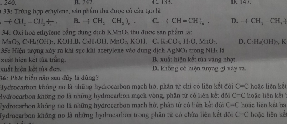 240. B. 242. C. 133. D. 147. 
a 33: Trùng hợp ethylene, sản phẩm thu được có cấu tạo là
-(CH_2=CH_2)_n. B. -(CH_2-CH_2)_n. C. -(CH=CH)_n. D. -(CH_3-CH_3to
34: Oxi hoá ethylene bằng dung dịch KMnO_4 thu được sản phẩm là:
MnO_2, C_2H_4(OH)_2 , KOH.B. C_2H_5OH, MnO_2 , KOH. C. K_2CO_3, H_2O, MnO_2. D. C_2H_4(OH)_2, K
35: Hiện tượng xảy ra khi sục khí acetylene vào dung dịch AgNO_3 trong NH_31 a
xuất hiện kết tủa trắng. B. xuất hiện kết tủa vàng nhạt.
xuất hiện kết tủa đen. D. không có hiện tượng gì xảy ra.
36: Phát biểu nào sau đây là đúng?
Hydrocarbon không no là những hydrocarbon mạch hở, phân tử chỉ có liên kết đôi C=C hoặc liên kết
Hydrocarbon không no là những hydrocarbon mạch vòng, phân tử có liên kết đôi C=C hoặc liên kết b
Hydrocarbon không no là những hydrocarbon mạch hở, phân tử có liên kết đôi C=C hoặc liên kết ba
Hydrocarbon không no là những hydrocarbon trong phân tử có chứa liên kết đôi C=C hoặc liên kết