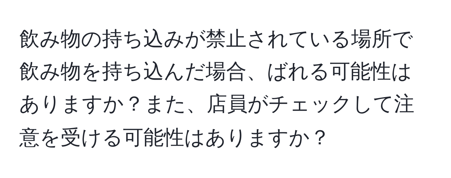 飲み物の持ち込みが禁止されている場所で飲み物を持ち込んだ場合、ばれる可能性はありますか？また、店員がチェックして注意を受ける可能性はありますか？