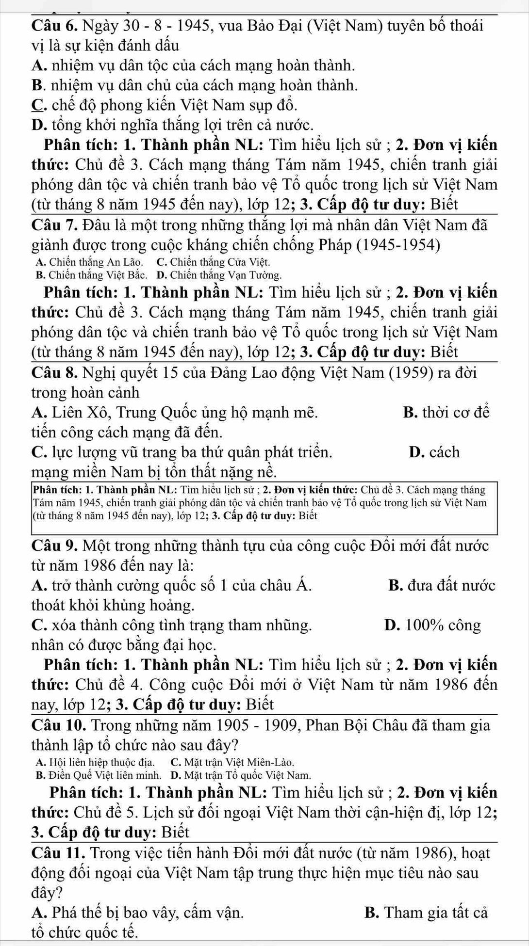 Ngày 30 - 8 - 1945, vua Bảo Đại (Việt Nam) tuyên bố thoái
vị là sự kiện đánh dấu
A. nhiệm vụ dân tộc của cách mạng hoàn thành.
B. nhiệm vụ dân chủ của cách mạng hoàn thành.
C. chế độ phong kiến Việt Nam sụp đổ.
D. tổng khởi nghĩa thắng lợi trên cả nước.
Phân tích: 1. Thành phần NL: Tìm hiểu lịch sử ; 2. Đơn vị kiến
thức: Chủ đề 3. Cách mạng tháng Tám năm 1945, chiến tranh giải
phóng dân tộc và chiến tranh bảo vệ Tổ quốc trong lịch sử Việt Nam
(từ tháng 8 năm 1945 đến nay), lớp 12;3 3. Cấp độ tư duy: Biết
Câu 7. Đâu là một trong những thăng lợi mà nhân dân Việt Nam đã
giành được trong cuộc kháng chiến chống Pháp (1945-1954)
A. Chiến thắng An Lão. C. Chiến thắng Cửa Việt.
B. Chiến thắng Việt Bắc. D. Chiến thắng Vạn Tường.
Phân tích: 1. Thành phần NL: Tìm hiểu lịch sử ; 2. Đơn vị kiến
thức: Chủ đề 3. Cách mạng tháng Tám năm 1945, chiến tranh giải
phóng dân tộc và chiến tranh bảo vệ Tổ quốc trong lịch sử Việt Nam
(từ tháng 8 năm 1945 đến nay), lớp 12;3 3. Cấp độ tư duy: Biết
Câu 8. Nghị quyết 15 của Đảng Lao động Việt Nam (1959) ra đời
trong hoàn cảnh
A. Liên Xô, Trung Quốc ủng hộ mạnh mhat e. B. thời cơ để
tiến công cách mạng đã đến.
C. lực lượng vũ trang ba thứ quân phát triển. D. cách
mạng miền Nam bị tồn thất nặng nề.
Phân tích: 1. Thành phần NL: Tìm hiểu lịch sử ; 2. Đơn vị kiến thức: Chủ đề 3. Cách mạng tháng
Tám năm 1945, chiến tranh giải phóng dân tộc và chiến tranh bảo vệ Tổ quốc trong lịch sử Việt Nam
(từ tháng 8 năm 1945 đến nay), lớp 12;3. Cấp độ tư duy: Biết
Câu 9. Một trong những thành tựu của công cuộc Đối mới đất nước
từ năm 1986 đến nay là:
A. trở thành cường quốc số 1 của châu Á. B. đưa đất nước
thoát khỏi khủng hoảng.
C. xóa thành công tình trạng tham nhũng. D. 100% công
nhân có được bằng đại học.
Phân tích: 1. Thành phần NL: Tìm hiểu lịch sử ; 2. Đơn vị kiến
thức: Chủ đề 4. Công cuộc Đổi mới ở Việt Nam từ năm 1986 đến
nay, lớp 12; 3. Cấp độ tư duy: Biết
Câu 10. Trong những năm 1905 - 1909, Phan Bội Châu đã tham gia
thành lập tổ chức nào sau đây?
A. Hội liên hiệp thuộc địa. C. Mặt trận Việt Miên-Lào.
B. Điền Quế Việt liên minh. D. Mặt trận Tổ quốc Việt Nam.
Phân tích: 1. Thành phần NL: Tìm hiểu lịch sử ; 2. Đơn vị kiến
thức: Chủ đề 5. Lịch sử đối ngoại Việt Nam thời cận-hiện đị, lớp 12;
3. Cấp độ tư duy: Biết
Câu 11. Trong việc tiến hành Đồi mới đất nước (từ năm 1986), hoạt
động đối ngoại của Việt Nam tập trung thực hiện mục tiêu nào sau
đây?
A. Phá thế bị bao vây, cẩm vận. B. Tham gia tất cả
tổ chức quốc tế.