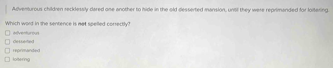 Adventurous children recklessly dared one another to hide in the old desserted mansion, until they were reprimanded for loitering.
Which word in the sentence is not spelled correctly?
adventurous
desserted
reprimanded
loitering