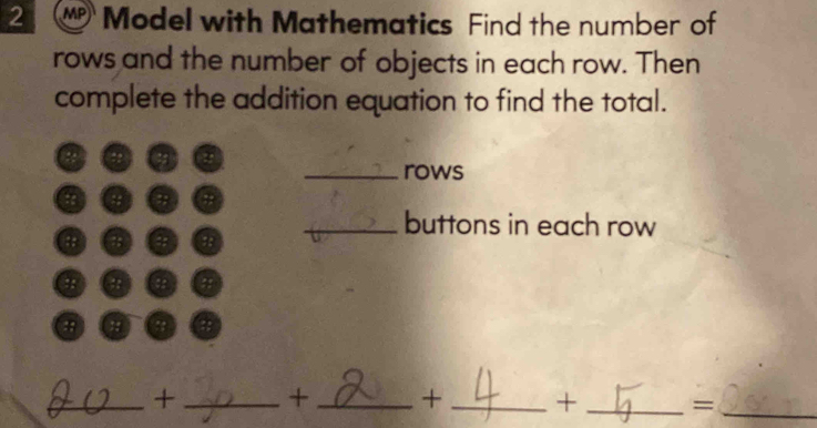 MP Model with Mathematics Find the number of 
rows and the number of objects in each row. Then 
complete the addition equation to find the total. 
_rows 
ts 
.. 
_buttons in each row 
:: :: 
: ;: 
a ;: ;; 
_+ _+ _+_ +_ =_