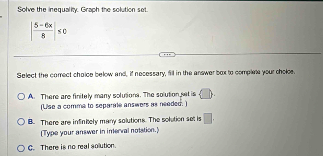 Solve the inequality. Graph the solution set.
| (5-6x)/8 |≤ 0
Select the correct choice below and, if necessary, fill in the answer box to complete your choice.
A. There are finitely many solutions. The solution set is
(Use a comma to separate answers as needed. )
B. There are infinitely many solutions. The solution set is □. 
(Type your answer in interval notation.)
C. There is no real solution.