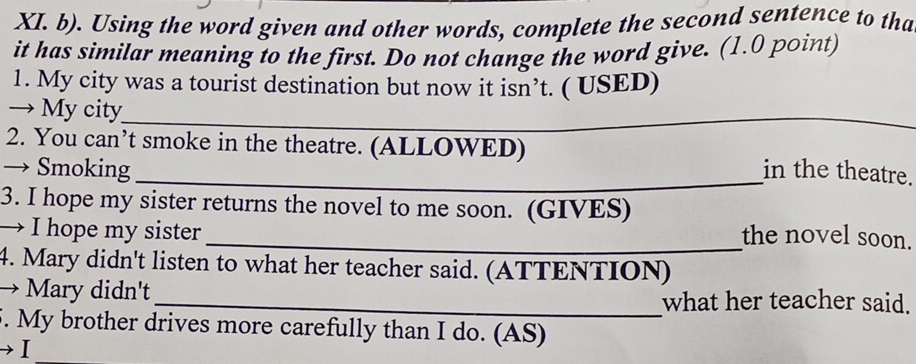 Using the word given and other words, complete the second sentence to tha 
it has similar meaning to the first. Do not change the word give. (1.0 point) 
1. My city was a tourist destination but now it isn’t. ( USED) 
→ My city_ 
_ 
2. You can’t smoke in the theatre. (ALLOWED) 
→ Smoking _in the theatre. 
3. I hope my sister returns the novel to me soon. (GIVES) 
→ I hope my sister 
_the novel soon. 
4. Mary didn't listen to what her teacher said. (ATTENTION) 
→ Mary didn't _what her teacher said. 
5. My brother drives more carefully than I do. (AS) 
I