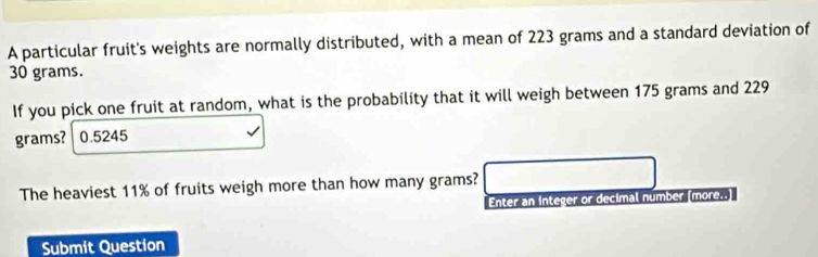 A particular fruit's weights are normally distributed, with a mean of 223 grams and a standard deviation of
30 grams. 
If you pick one fruit at random, what is the probability that it will weigh between 175 grams and 229
grams? 0.5245
The heaviest 11% of fruits weigh more than how many grams? 
Enter an integer or decimal number (more..] 
Submit Question