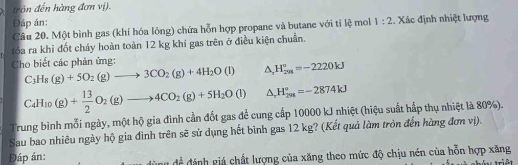 tròn đến hàng đơn vị). 
Đáp án: 
Câu 20. Một bình gas (khí hóa lỏng) chứa hỗn hợp propane và butane với tỉ lệ mol 1:2. Xác định nhiệt lượng 
tỏa ra khi đốt cháy hoàn toàn 12 kg khí gas trên ở điều kiện chuẩn. 
Cho biết các phản ứng:
C_3H_8(g)+5O_2(g)to 3CO_2(g)+4H_2O(l) △ _rH_(298)°=-2220kJ
C_4H_10(g)+ 13/2 O_2(g)to 4CO_2(g)+5H_2O(l) △ _rH_(298)°=-2874kJ
Trung bình mỗi ngày, một hộ gia đình cần đốt gas để cung cấp 10000 kJ nhiệt (hiệu suất hấp thụ nhiệt là 80%). 
Sau bao nhiêu ngày hộ gia đình trên sẽ sử dụng hết bình gas 12 kg? (Kết quả làm tròn đến hàng đơn vị). 
Đáp án: 
để đánh giá chất lượng của xăng theo mức độ chịu nén của hỗn hợp xăng