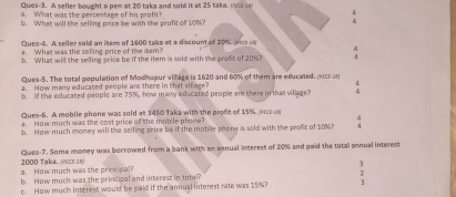 Ques-3. A seller bought a pen at 20 taka and sold it as 25 taka, porr 
a. What was the percentage of his profit? 7 
b What will the selling price be with the profit of 109 ? 
Ques-4. A seller sold an item of 1600 taka at a discount of 20%. Aicr a 
a. What was the selling price of the itam? 
b. What will the selling price be if the item is sold with the proft of 20%? 
Ques-5. The total population of Modhupur village is 1620 and 60% of them are educated. vrce 
a. How many educated people are there in that vil age? 
b. If the educated people are 75%, how many educated people are there in that viliage? 
Ques-6. A mobile phone was sold at 3450 Taka with the proft of 15%, wcrn 
a. How much was the cost price of the mobile phene? 
b. How much money will the selling price be if the mobile phone is sold with the profit of 10%? 4 
Ques-7. Some money was borrowed from a bank with an annual interest of 20% and paid the total annual interest 
a. How much was the principal? 2000 Taka. MrcE 38
3 
b. How much was the principal and interest in total? 
c. How much interest would be paid if the annual interest rate was 15%? 3