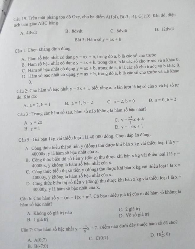 Trên mặt phầng tọa độ Oxy, cho ba điểm A(1;4),B(-3;-4),C(1;0). Khi đó, diện
tich tam giác ABC băng
A. 4đvdt B. 8dvdt C. 6dvdt D. 12dvdt
Bài 3: Hàm số y=ax+b
Câu 1: Chọn khẳng định đúng
A. Hàm số bậc nhất có dạng y=ax+b , trong đó a, b là các số cho trước
B. Hàm số bậc nhất có dạng y=ax+b , trong đó a, b là các số cho trước và a khác 0.
C. Hàm số bậc nhất có dạng y=ax+b , trong đó a, b là các số cho trước và b khác 0.
D. Hàm số bậc nhất có dạng y=ax+b , trong đó a, b là các số cho trước và a,b khác
0.
Câu 2: Cho hàm số bậc nhất y=2x+1 , biết rằng a, b lần lượt là hệ số của x và hệ số tự
do. Khi đỏ:
A. a=2,b=1 B. a=1,b=2 C. a=2,b=0 D. a=0,b=2
Câu 3 : Trong các hàm số sau, hàm số nào không là hàm số bậc nhất?
A. y=2x
C. y= (-1)/2 x+4
B. y=1
D. y=-6x+1
Câu 5 : Giá bán 1kg vải thiều loại I là 40 000 đồng. Chọn đáp án đúng.
A. Công thức biểu thị số tiền y (đồng) thu được khi bán x kg vải thiều loại I là y=
40000x, y là hàm số bậc nhất của x.
B. Công thức biểu thị số tiền y (đồng) thu được khi bán x kg vãi thiều loại I là y=
40000x, y không là hàm số bậc nhất của x.
C. Công thức biểu thị số tiền y (đồng) thu được khi bán x kg vài thiều loại I là x=
40000y, y không là hàm số bậc nhất của x.
D. Công thức biểu thị số tiền y (đồng) thu được khi bán x kg vải thiều loại I là x=
40000y, y là hàm số bậc nhất của x.
Câu 6: Cho hàm số y=(m-1)x+m^2. Có bao nhiêu giả trị của m đê hàm số không là
hàm số bậc nhất?
A. Không có giá trị nào C. 2 giá trị
B. 1 giá trị D. Vô số giá trị
Câu 7: Cho hàm số bậc nhất y= (-1)/5 x+7. Điểm nào dưới đây thuộc hàm số đã cho?
A. A(0;7)
C. C(0;7)
D. D( 1/7 ;0)
B. B(-7;0)