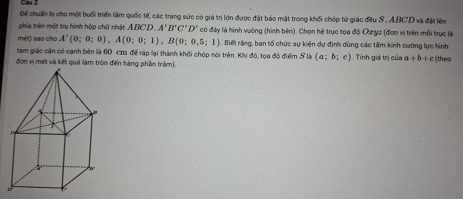 Để chuẩn bị cho một buổi triển lãm quốc tế, các trang sức có giá trị lớn được đặt báo mật trong khối chóp tứ giác đều S. ABCD và đặt lên 
phía trên một trụ hình hộp chữ nhật ABCD. A'B'C'D' có đáy là hình vuông (hình bên). Chọn hệ trục tọa độ Oxγz (đơn vị trên mỗi trục là 
mét) sao cho A'(0;0;0), A(0;0;1), B(0;0,5;1). Biết rằng, ban tổ chức sự kiện dự định dùng các tấm kính cường lực hình 
tam giác cân có cạnh bên là 60 cm để ráp lại thành khối chóp nói trên. Khi đó, tọa độ điểm S là (a;b;c). Tính giá trị của a+b+c
đơn vị mét và kết quả làm tròn đến hàng phần trăm). (theo