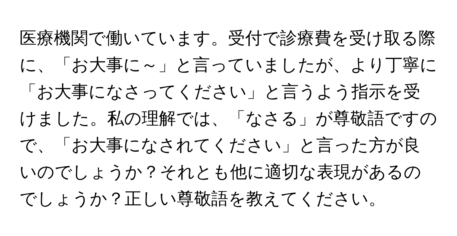 医療機関で働いています。受付で診療費を受け取る際に、「お大事に～」と言っていましたが、より丁寧に「お大事になさってください」と言うよう指示を受けました。私の理解では、「なさる」が尊敬語ですので、「お大事になされてください」と言った方が良いのでしょうか？それとも他に適切な表現があるのでしょうか？正しい尊敬語を教えてください。