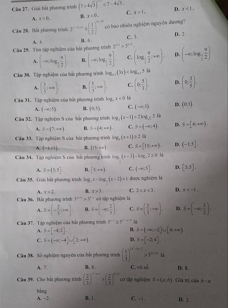 Giải bất phương trình (7+4sqrt(3))^x-1<7-4sqrt(3).
A. x>0.
B. x<0. C. x>1. D. x<1.
Câu 28. Bất phương trình 2^(x^2)-3x+4≤ ( 1/2 )^2x-10 có bao nhiêu nghiệm nguyên dương?
A. 4 . B. 6 . C. 3.
D. 2 .
Câu 29. Tìm tập nghiệm của bất phương trình 2^(x+1)>3^(x+2).
A. (-∈fty ;log _ 2/3  9/2 ). B. (-∈fty ;log _ 2/3  9/2 ]. C. (log _ 2/3  9/2 ;+∈fty ). D. (-∈fty ;log _ 3/2  9/2 )
Câu 30. Tập nghiệm của bất phương trình log _0.5(3x)
A. ( 3/5 ;+∈fty ). B. ( 5/3 ;+∈fty ). C. (0; 5/3 ). D. (0; 3/5 ).
Câu 31. Tập nghiệm của bất phương trình log _5x<0</tex> là
A. (-∈fty ;5). B. (0;5). C. (-∈fty ;1). D. (0;1).
Câu 32. Tập nghiệm S của bất phương trình log _2(x-1)>2log _sqrt(2)3 là
A. S=(7;+∈fty ). B. S=(4;+∈fty ). C. S=(-∈fty ;4). D. S=[4;+∈fty ).
Câu 33. Tập nghiệm S của bất phương trình log _4(x+1)≥ 2 là
A. (-1;15). B. (15;+∈fty ). C. S=[15;+∈fty ). D. (-1;5].
Câu 34. Tập nghiệm S của bất phương trình log _3(x-3)-log _32≥ 0 là
A. S=(3;5]. B. [5;+∈fty ). C. (-∈fty ;5]. D. [3;5].
Câu 35. Giải bất phương trình log _3x-log __ 1(x-2)>1 được nghiệm là
A. x>2. B. x>3. C. 2 D. x
Câu 36. Bất phương trình 3^(2x+1)>3^(3-x) có tập nghiệm là
A. S=(- 2/3 ;+∈fty ). B. S=(-∈fty ; 2/3 ). C. S=( 2/3 ;+∈fty ). D. S=(-∈fty ; 3/2 ).
Câu 37. Tập nghiệm của bất phương trình 5^(x-1)≥ 5^(x^2)-x-9 là
B.
A. S=[-4;2]. S=(-∈fty ;-2]∪ [4;+∈fty ).
D.
C. S=(-∈fty ;-4]∪ [2;+∈fty ). S=[-2;4].
Câu 38. Số nghiệm nguyên của bất phương trình ( 1/3 )^2x^2-3x-7>3^(2x-21)1d
A. 7 . B. 6 . C. vô số. D. 8 .
Câu 39. Cho bất phương trình ( 2/3 )^x^2-x+1>( 2/3 )^2x-1 có tập nghiệm S=(a;b). Giá trị của b-a
bằng
A. -2 . B. 1 . C. -1 . D. 2 .