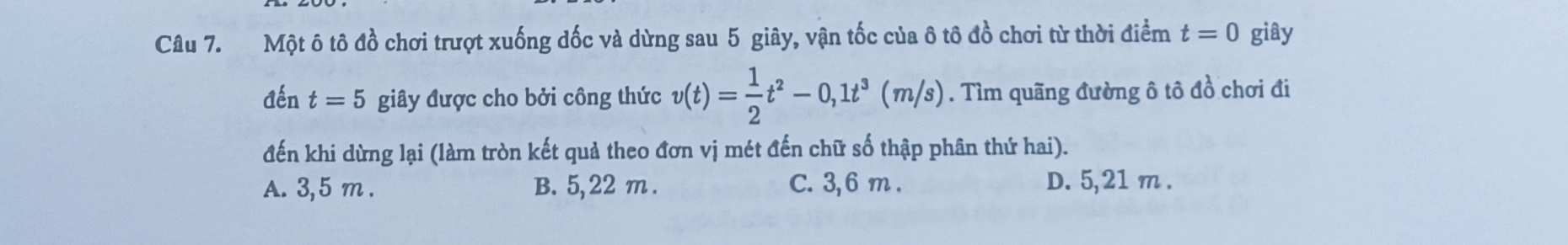 Một ô tô đồ chơi trượt xuống dốc và dừng sau 5 giây, vận tốc của ô tô đồ chơi từ thời điểm t=0 giây
đến t=5 giây được cho bởi công thức v(t)= 1/2 t^2-0,1t^3(m/s). Tìm quãng đường ô tô đồ chơi đi
đến khi dừng lại (làm tròn kết quả theo đơn vị mét đến chữ số thập phân thứ hai).
A. 3,5 m. B. 5, 22 m. C. 3,6 m. D. 5,21 m.