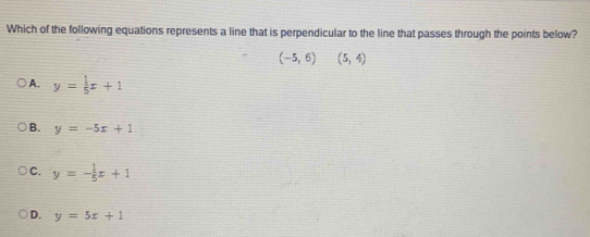 Which of the following equations represents a line that is perpendicular to the line that passes through the points below?
(-5,6)(5,4)
A. y= 1/5 x+1
B. y=-5x+1
C. y=- 1/5 x+1
D. y=5x+1