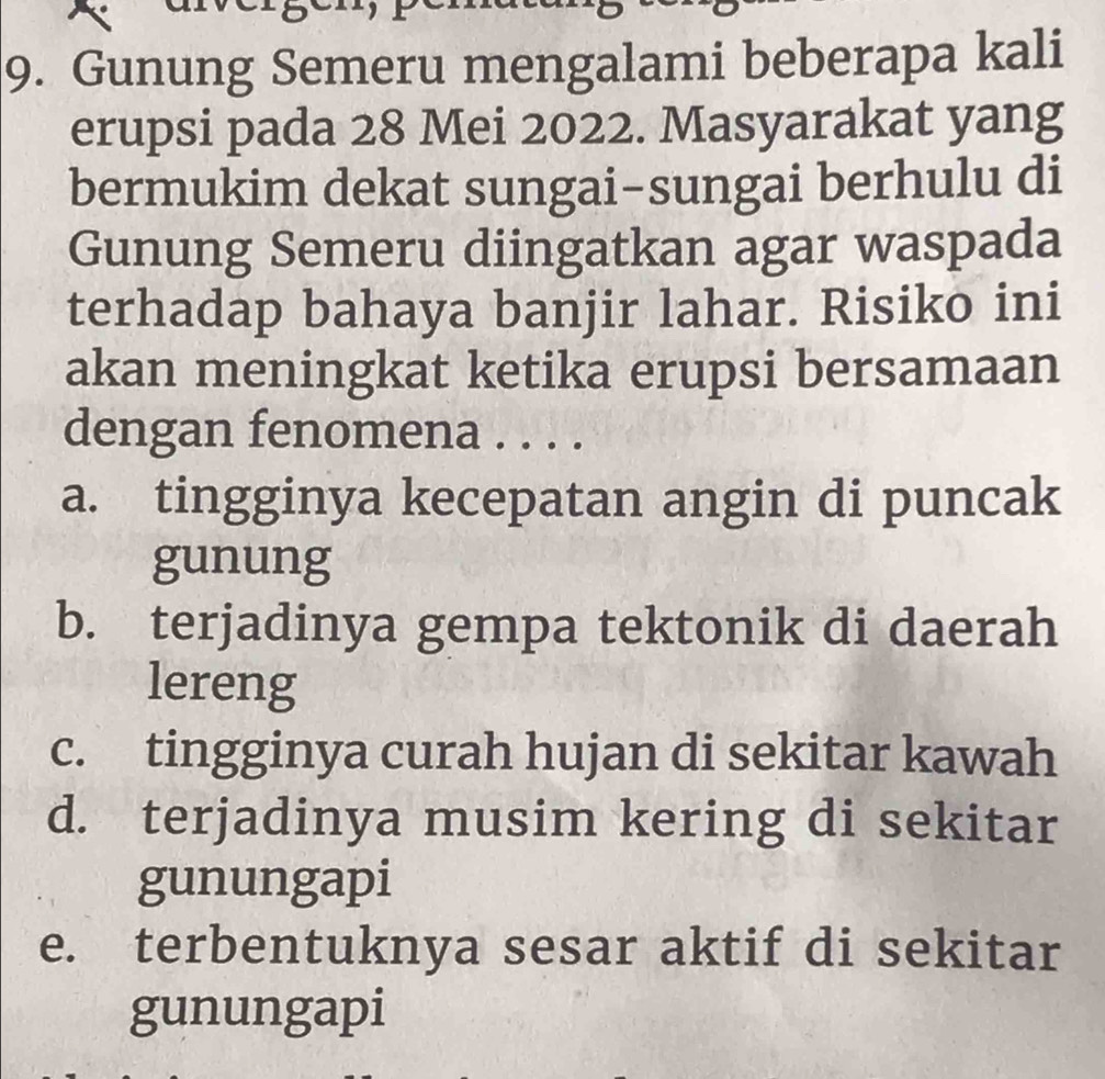 Gunung Semeru mengalami beberapa kali
erupsi pada 28 Mei 2022. Masyarakat yang
bermukim dekat sungai-sungai berhulu di
Gunung Semeru diingatkan agar waspada
terhadap bahaya banjir lahar. Risiko ini
akan meningkat ketika erupsi bersamaan
dengan fenomena . . . .
a. tingginya kecepatan angin di puncak
gunung
b. terjadinya gempa tektonik di daerah
lereng
c. tingginya curah hujan di sekitar kawah
d. terjadinya musim kering di sekitar
gunungapi
e. terbentuknya sesar aktif di sekitar
gunungapi