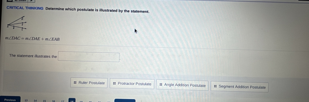 CRITICAL THINKING Determine which postulate is illustrated by the statement.
A .
C
m∠ DAC=m∠ DAE+m∠ EAB
The statement illustrates the □
# Ruler Postulate #: Protractor Postulate # Angle Addition Postulate :: Segment Addition Postulate
14