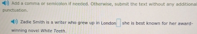 ) Add a comma or semicolon if needed. Otherwise, submit the text without any additiona 
punctuation. 
Zadie Smith is a writer who grew up in London □ she is best known for her award- 
winning novel White Teeth.