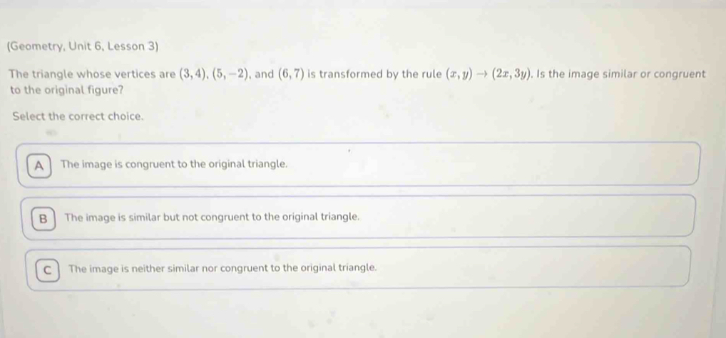 (Geometry, Unit 6, Lesson 3)
The triangle whose vertices are (3,4), (5,-2) , and (6,7) is transformed by the rule (x,y)to (2x,3y). Is the image similar or congruent
to the original figure?
Select the correct choice.
A The image is congruent to the original triangle.
B The image is similar but not congruent to the original triangle.
C The image is neither similar nor congruent to the original triangle.