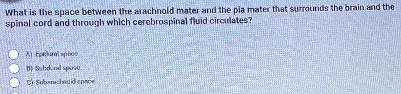 What is the space between the arachnoid mater and the pia mater that surrounds the brain and the
spinal cord and through which cerebrospinal fluid circulates?
A) Epidural space
B) Subdural space
C) Subarachnoid space