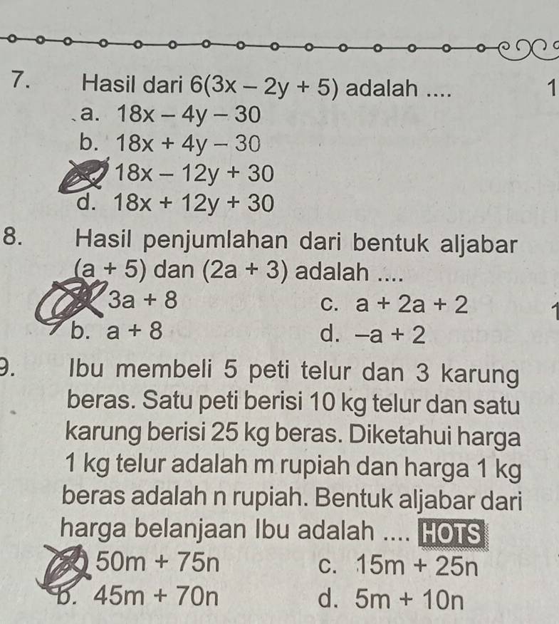 Hasil dari 6(3x-2y+5) adalah .... 1
a. 18x-4y-30
b. 18x+4y-30
18x-12y+30
d. 18x+12y+30
8. Hasil penjumlahan dari bentuk aljabar
(a+5) dan (2a+3) adalah ....
2 3a+8
C. a+2a+2
b. a+8 d. -a+2
D. Ibu membeli 5 peti telur dan 3 karung
beras. Satu peti berisi 10 kg telur dan satu
karung berisi 25 kg beras. Diketahui harga
1 kg telur adalah m rupiah dan harga 1 kg
beras adalah n rupiah. Bentuk aljabar dari
harga belanjaan Ibu adalah .... HOTS
50m+75n
C. 15m+25n
b. 45m+70n d. 5m+10n