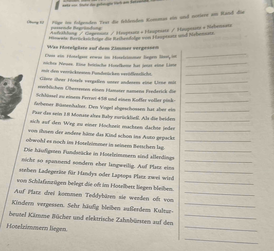 satz vor. Steht das gebeugie Verb am Satzendé,l 
Übung 52 Füge im folgenden Text die fehlenden Kommas ein und notiere am Rand die 
passende Begründung: 
Aufzählung / Gegensatz / Hauptsatz + Hauptsatz / Hauptsatz + Nebensatz 
Hinweis: Berücksichtige die Reihenfolge von Hauptsatz und Nebensatz 
Was Hotelgäste auf dem Zimmer vergessen 
Dass ein Hotelgast etwas im Hotelzimmer liegen lässt ist 
_ 
nichts Neues. Eine britische Hotelkette hat jetzt eine Liste_ 
mit den verrücktesten Fundstücken veröffentlicht._ 
Gäste ihrer Hotels vergaßen unter anderem eine Urne mit_ 
sterblichen Überresten einen Hamster namens Frederick die_ 
Schlüssel zu einem Ferrari 458 und einen Koffer voller pink-_ 
farbener Büstenhalter. Den Vogel abgeschossen hat aber ein_ 
Paar das sein 18 Monate altes Baby zurückließ. Als die beiden 
sich auf den Weg zu einer Hochzeit machten dachte jeder_ 
von ihnen der andere hätte das Kind schon ins Auto gepackt_ 
obwohl es noch im Hotelzimmer in seinem Bettchen lag._ 
Die häufigsten Fundstücke in Hotelzimmern sind allerdings_ 
nicht so spannend sondern eher langweilig. Auf Platz eins_ 
stehen Ladegeräte für Handys oder Laptops Platz zwei wird_ 
von Schlafanzügen belegt die oft im Hotelbett liegen bleiben._ 
Auf Platz drei kommen Teddybären sie werden oft von_ 
Kindern vergessen. Sehr häufig bleiben außerdem Kultur-_ 
_ 
beutel Kämme Bücher und elektrische Zahnbürsten auf den_ 
Hotelzimmern liegen. 
_