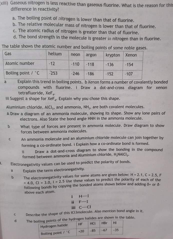 (xiii) Gaseous nitrogen is less reactive than gaseous fluorine. What is the reason for this
difference in reactivity?
a. The boiling point of nitrogen is lower than that of fluorine.
b. The relative molecular mass of nitrogen is lower than that of fluorine.
c. The atomic radius of nitrogen is greater than that of fluorine.
d. The bond strength in the molecule is greater in nitrogen than in fluorine.
The table shows the atomic number and boiling points of 
a Explain this trend in boiling points. b Xenon forms a number of covalently bonded
compounds with fluorine. i Draw a dot-and-cross diagram for xenon
tetrafluoride, XeF_4.
ii Suggest a shape for XeF_4. Explain why you chose this shape.
Aluminium chloride, AlCl_3 , and ammonia, NH_3, , are both covalent molecules.
A Draw a diagram of an ammonia molecule, showing its shape. Show any lone pairs of
electrons. Also State the bond angle HNH in the ammonia molecule.
b What type of forces are present in ammonia molecule. Draw diagram to show
forces between ammonia molecules.
C An ammonia molecule and an aluminium chloride molecule can join together by
forming a co-ordinate bond. i Explain how a co-ordinate bond is formed.
i Draw a dot-and-cross diagram to show the bonding in the compound
formed between ammonia and Aluminium chloride, H_3NAlCl_3.
4. Electronegativity values can be used to predict the polarity of bonds.
a Explain the term electronegativity.
b The electronegativity values for some atoms are given below: H=2.1,C=2.5,F
=4.0,Cl=3.0,l=2..5 Use these values to predict the polarity of each of the
following bonds by copying the bonded atoms shown below and adding δ+ or δ-
above each atom.
i H—I
i F—I
iii C—Cl
c Describe the shape of this ICl3molecule. Also mention bond angle in it.
d Thgen halides are shown in the table.