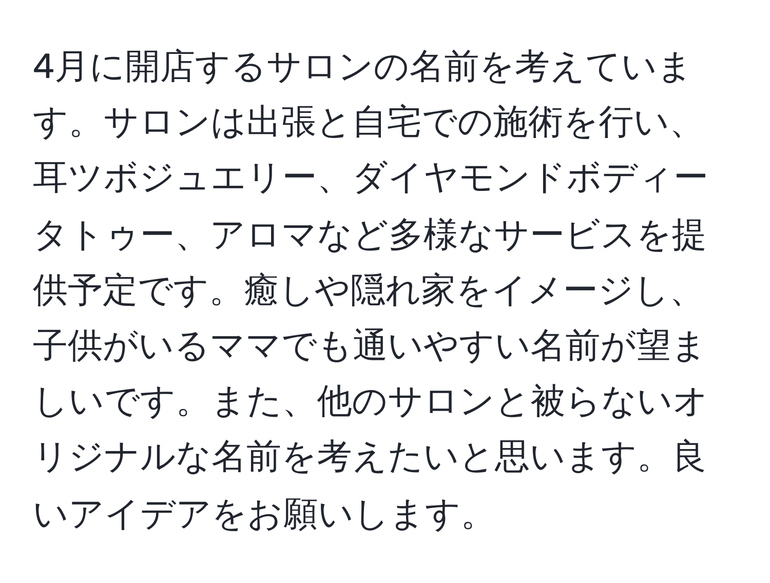 4月に開店するサロンの名前を考えています。サロンは出張と自宅での施術を行い、耳ツボジュエリー、ダイヤモンドボディータトゥー、アロマなど多様なサービスを提供予定です。癒しや隠れ家をイメージし、子供がいるママでも通いやすい名前が望ましいです。また、他のサロンと被らないオリジナルな名前を考えたいと思います。良いアイデアをお願いします。