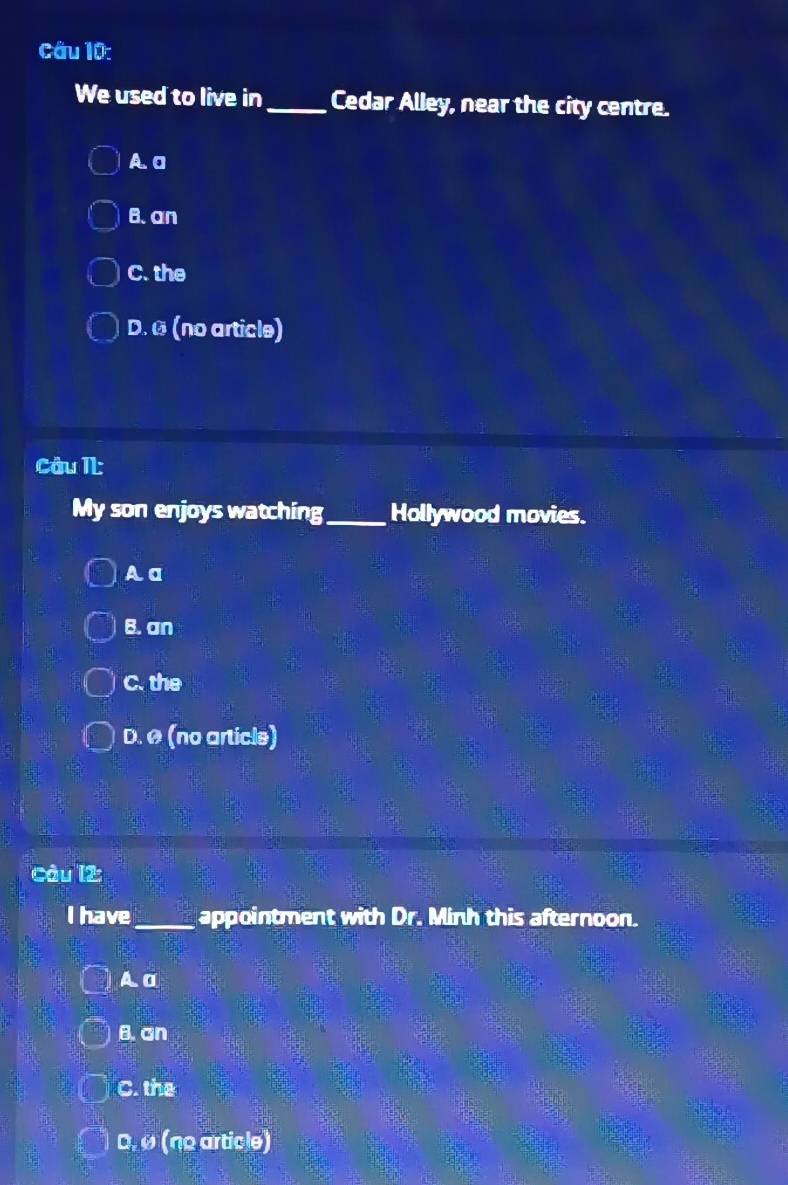 We used to live in_ Cedar Alley, near the city centre.
A. a
B. an
C. the
D. ª (no article)
Câu II:
My son enjoys watching_ Hollywood movies.
A a
B. an
C. the
D. ø (no articls)
Câu l2:
I have_ appointment with Dr. Minh this afternoon.
A σ
B. an
C. the
D. Ø (no article)