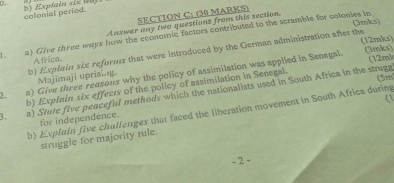 colonial period. 
SECTION C: (30 MARKS) 
(3mis) 
Answer any two questions from this section. 
1. a) Give three ways how the economic factors contributed to the scramble for colonies in 
(12mks) (3mks) 
b) Explain six reforms that were introduced by the German administration after the 
Africa (12mk 
!, a) Give three reasons why the policy of assimilation was applied in Senegal. 
Majimaji uprising. 
(5m 
b) Explain six effects of the policy of assimilation in Senegal. 
3. a) Stute five peaceful methods which the nationalists used in South Africa in the struge 
( 
b) Expluin five chullenges that faced the liberation movement in South Africa during 
for independence. 
struggle for majority rule. 
= 2 =