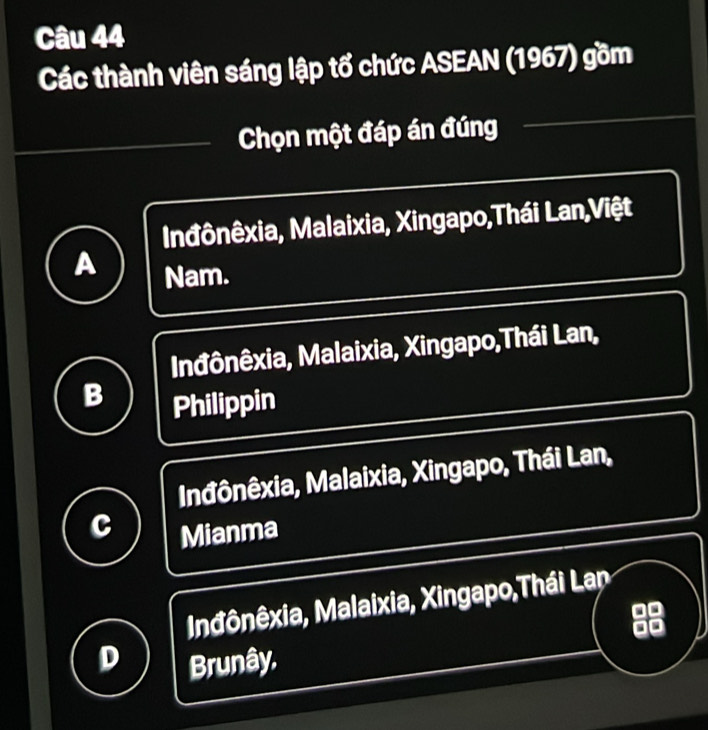 Các thành viên sáng lập tổ chức ASEAN (1967) gồm
Chọn một đáp án đúng
Inđônêxia, Malaixia, Xingapo,Thái Lan,Việt
Nam.
Inđônêxia, Malaixia, Xingapo,Thái Lan,
B Philippin
Inđônêxia, Malaixia, Xingapo, Thái Lan,
C Mianma
Inđônêxia, Malaixia, Xingapo,Thái Lan
a 
.
D Brunây.