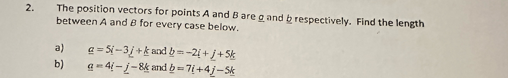 The position vectors for points A and B are g and b respectively. Find the length 
between A and B for every case below. 
a) _ a=5_ i-3_ j+_ k and _ b=-2_ i+_ j+5_ k
b) _ a=4_ i-_ j-8_ k and _ b=7_ i+4_ j-5_ k