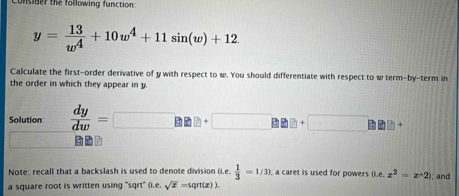 Consider the following function:
y= 13/w^4 +10w^4+11sin (w)+12. 
Calculate the first-order derivative of y with respect to w. You should differentiate with respect to w term-by-term in 
the order in which they appear in y. 
Solution:  dy/dw =
+
y
Note: recall that a backslash is used to denote division (i.e.  1/3 =1/3); a caret is used for powers (i.e. x^2=x^(wedge)2); and 
a square root is written using 'sqrt' (i.e. sqrt(x)=sqrt(x)).