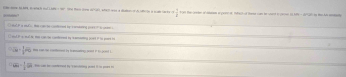 Elle drew & LMN, in which inuCLMN = 90°. She then drew ΔPQR, which was a dilation of ΔMN by a scale factor of  1/2  from the center of dilation at point M. Which of these can be used to prove & LMN - δPQR by the AA similarty
pontutons?
○ euCP a euCL this can be confirmed by transtating point P to point L
○ euCP s muCN, this can be contirmed by transtarting point P to point N
overline LM= 1/2 overline PO this can be confinned by translating point P to point L
overline MN= 1/2 overline OR , this can be confirmed by translating point R to point N