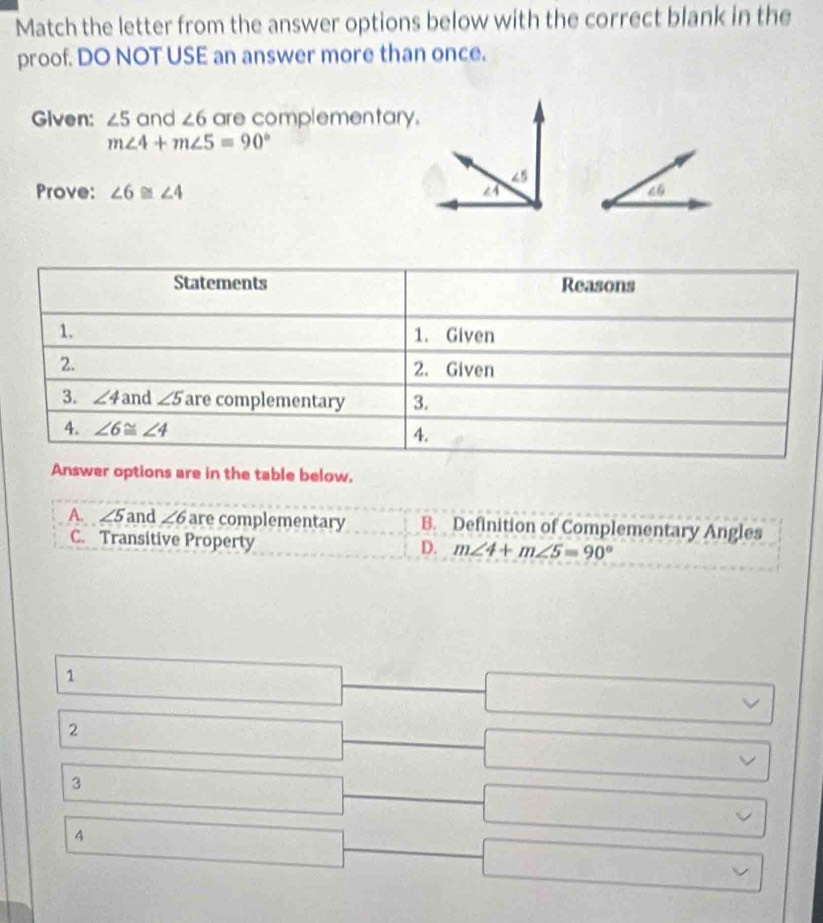 Match the letter from the answer options below with the correct blank in the
proof. DO NOT USE an answer more than once.
Given: ∠ 5 and ∠ 6 are complementary.
m∠ 4+m∠ 5=90°
Prove: ∠ 6≌ ∠ 4 40
Answer options are in the table below.
A. ∠ 5 and ∠ 6 are complementary B. Definition of Complementary Angles
C. Transitive Property
D. m∠ 4+m∠ 5=90°
1
2
3
4