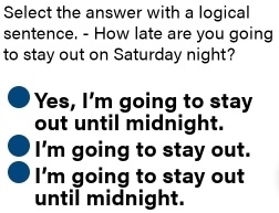 Select the answer with a logical
sentence. - How late are you going
to stay out on Saturday night?
Yes, I'm going to stay
out until midnight.
I'm going to stay out.
I'm going to stay out
until midnight.